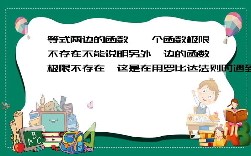 等式两边的函数,一个函数极限不存在不能说明另外一边的函数极限不存在,这是在用罗比达法则时遇到的,如求当x趋于0时,(x^2sin(1/x))/cos(1/x)的极限,如果用罗比达法则就会发现分子极限不存在,