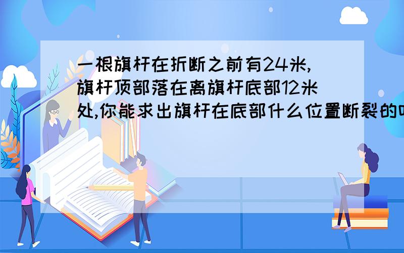 一根旗杆在折断之前有24米,旗杆顶部落在离旗杆底部12米处,你能求出旗杆在底部什么位置断裂的吗?