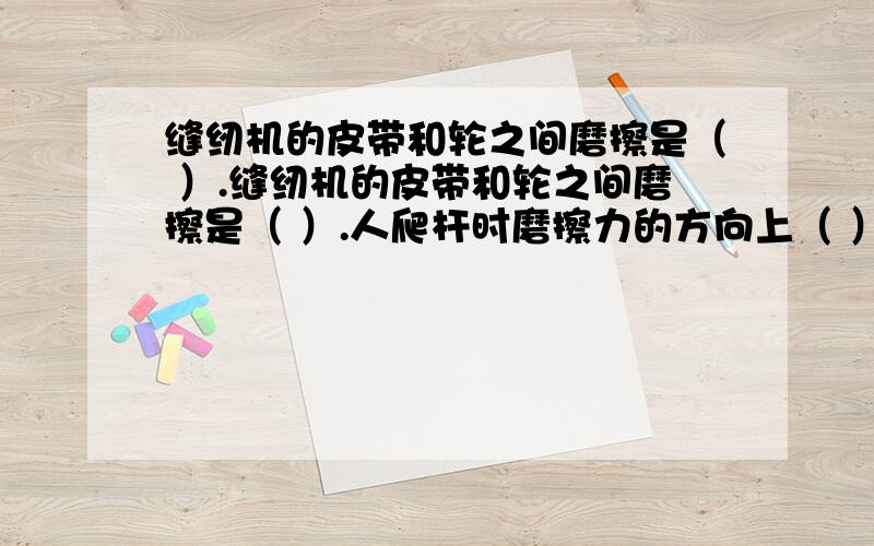 缝纫机的皮带和轮之间磨擦是（ ）.缝纫机的皮带和轮之间磨擦是（ ）.人爬杆时磨擦力的方向上（ ）,人走路时地面对鞋底的磨擦力方向是向（ ）