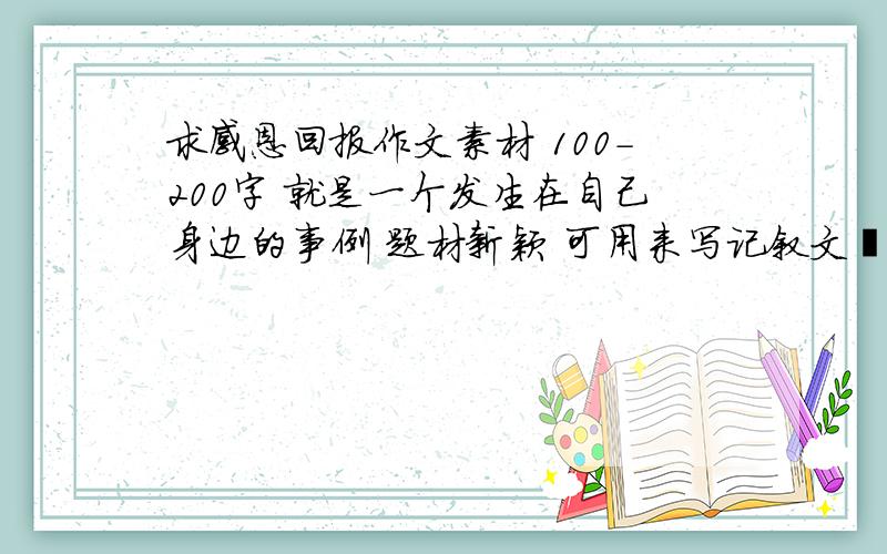 求感恩回报作文素材 100-200字 就是一个发生在自己身边的事例 题材新颖 可用来写记叙文哒~谢.