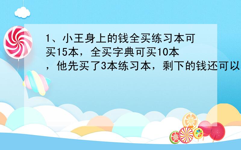 1、小王身上的钱全买练习本可买15本，全买字典可买10本，他先买了3本练习本，剩下的钱还可以买多少本字典？2、一件商品按进价的40%作为定价，结果打8折出售，仍赚20元，进价是多少元？