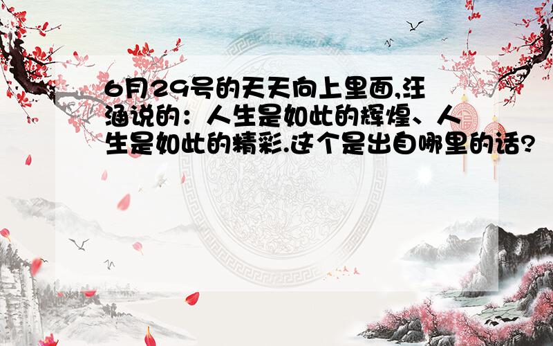 6月29号的天天向上里面,汪涵说的：人生是如此的辉煌、人生是如此的精彩.这个是出自哪里的话?