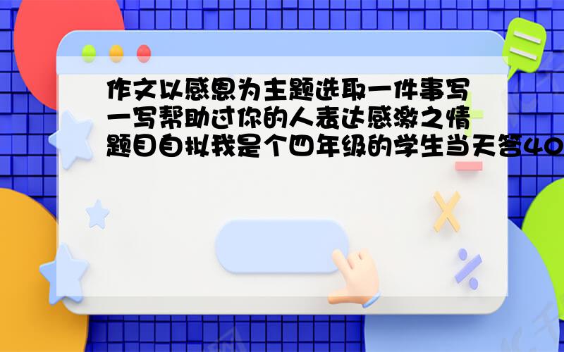 作文以感恩为主题选取一件事写一写帮助过你的人表达感激之情题目自拟我是个四年级的学生当天答400字就行了