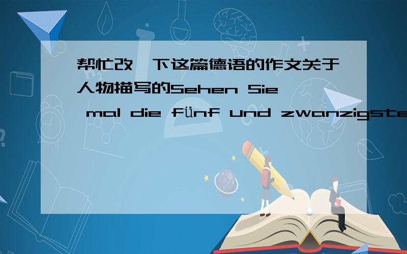 帮忙改一下这篇德语的作文关于人物描写的Sehen Sie mal die fünf und zwanzigste Jahre Jungendliche mit schlanker Figur.Jeder mann fast liebt sie ,weil sie die gute Gestalt hat.Was ich auffällt ist ihr eigenartige Naturell.Die run