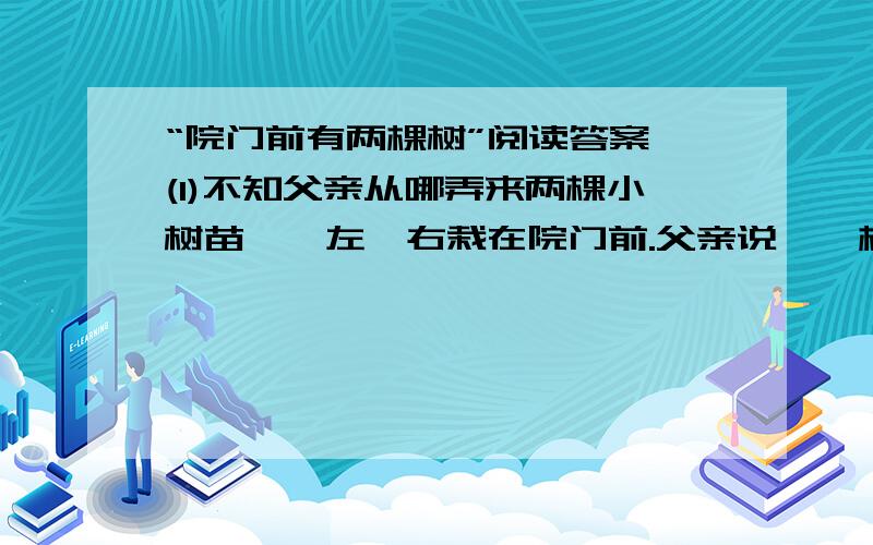 “院门前有两棵树”阅读答案,(1)不知父亲从哪弄来两棵小树苗,一左一右栽在院门前.父亲说,一棵是泡桐,一棵是柞树.(2)冬去春来,两棵树都爆出新芽.似乎只是眨眼间,才入初春的泡桐已舒展枝