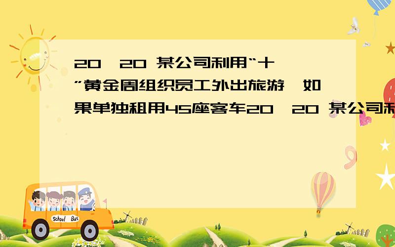 20,20 某公司利用“十一”黄金周组织员工外出旅游,如果单独租用45座客车20,20 某公司利用“十一”黄金周组织员工外出旅游,如果单独租用45座客车苦干辆,那么还有10名员工没有座位;如果单独