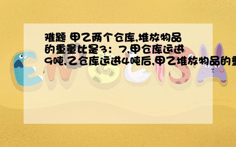 难题 甲乙两个仓库,堆放物品的重量比是3：7,甲仓库运进9吨,乙仓库运进4吨后,甲乙堆放物品的重量比是3：5,则甲乙原来堆放（ ）吨（ ）吨物品