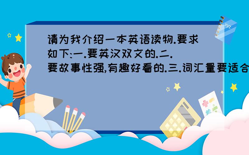 请为我介绍一本英语读物.要求如下:一.要英汉双文的.二.要故事性强,有趣好看的.三.词汇量要适合于普通高中生的阅读水平.(就是英语成绩一般的高中生)最后,请附注说明应该在哪里或通过什