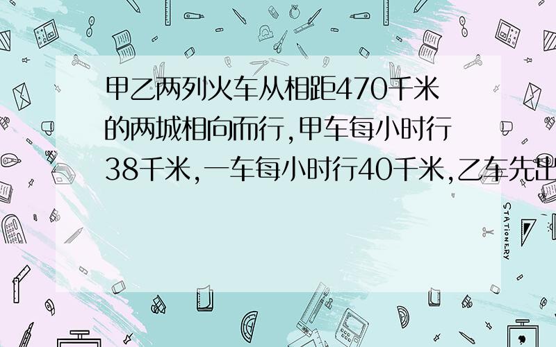 甲乙两列火车从相距470千米的两城相向而行,甲车每小时行38千米,一车每小时行40千米,乙车先出发2小时后甲车才出发,甲车几小时后与乙车相遇?