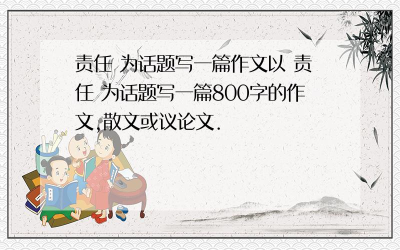 责任 为话题写一篇作文以 责任 为话题写一篇800字的作文,散文或议论文.