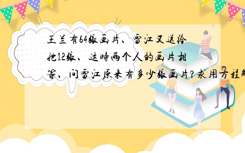 王兰有64张画片、雷江又送给她12张、这时两个人的画片相等、问雷江原来有多少张画片?求用方程解题!