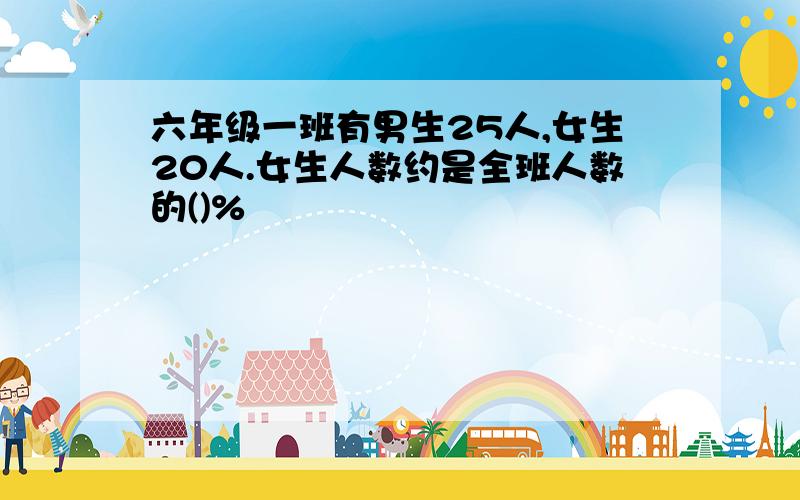 六年级一班有男生25人,女生20人.女生人数约是全班人数的()%