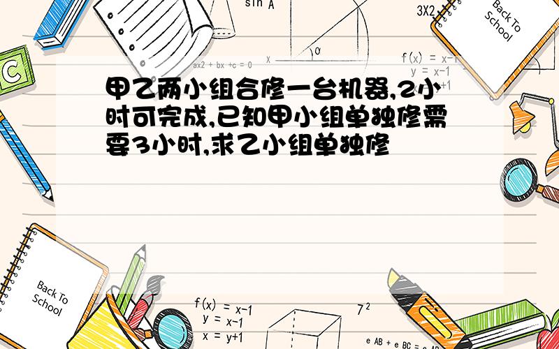 甲乙两小组合修一台机器,2小时可完成,已知甲小组单独修需要3小时,求乙小组单独修