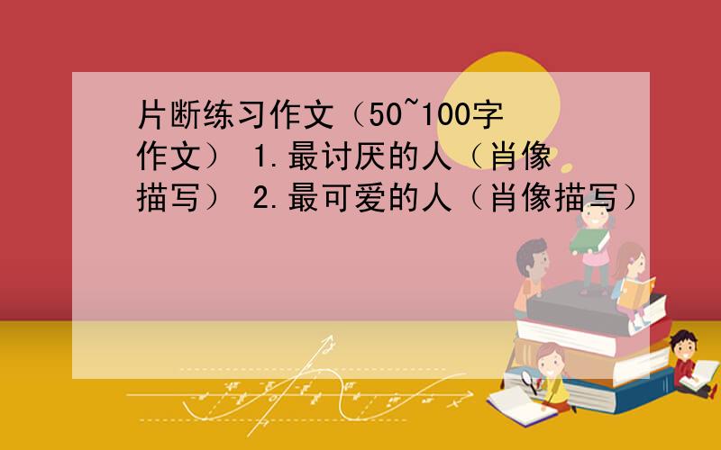 片断练习作文（50~100字作文） 1.最讨厌的人（肖像描写） 2.最可爱的人（肖像描写）