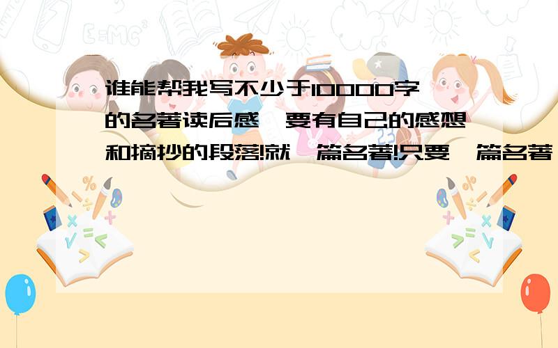 谁能帮我写不少于10000字的名著读后感,要有自己的感想和摘抄的段落!就一篇名著!只要一篇名著,不能多了 时间紧迫~