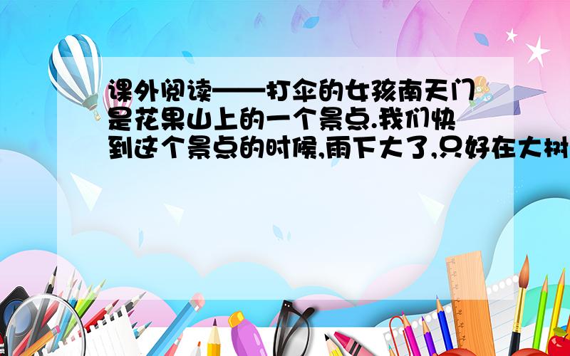 课外阅读——打伞的女孩南天门是花果山上的一个景点.我们快到这个景点的时候,雨下大了,只好在大树下躲雨,躲了好一会儿,有三个伙伴见到一位打伞的女孩,就钻进她的雨伞里去,变成了四个