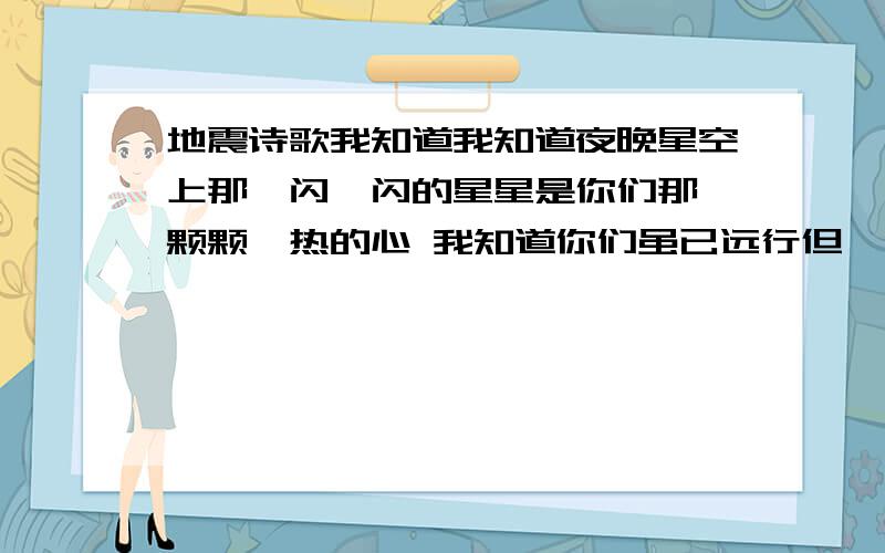 地震诗歌我知道我知道夜晚星空上那一闪一闪的星星是你们那一颗颗炙热的心 我知道你们虽已远行但——依然注视着这块饱经风霜的土地我知道那是你们放心不下但——请你们放心这块土地