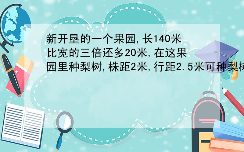 新开垦的一个果园,长140米比宽的三倍还多20米,在这果园里种梨树,株距2米,行距2.5米可种梨树几棵?列式计算