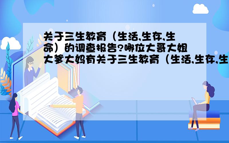 关于三生教育（生活,生存,生命）的调查报告?哪位大哥大姐大爹大妈有关于三生教育（生活,生存,生命）的实践调查报告?小弟我急缺啊~请有的人帮帮忙~帮我完成这件事情吧~小弟我再次先谢