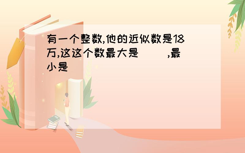 有一个整数,他的近似数是18万,这这个数最大是（ ),最小是(