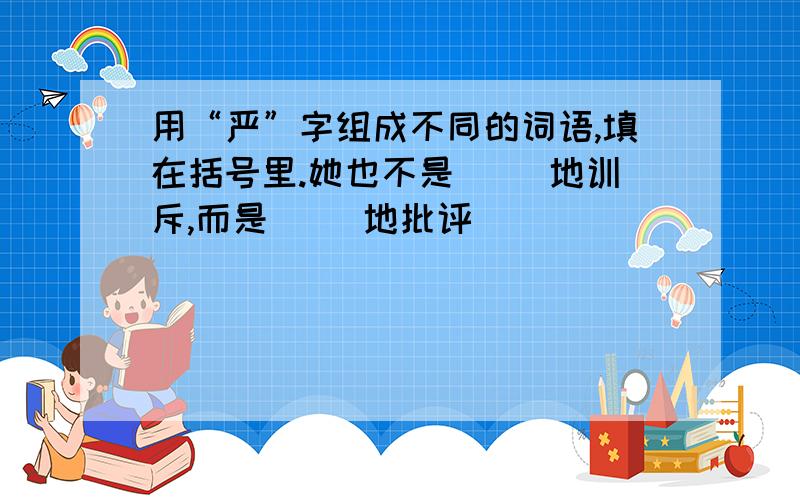 用“严”字组成不同的词语,填在括号里.她也不是（ ）地训斥,而是（ ）地批评