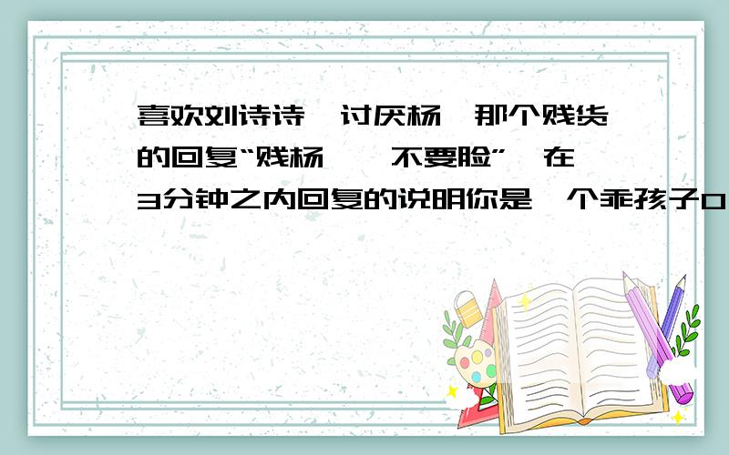 喜欢刘诗诗,讨厌杨幂那个贱货的回复“贱杨幂,不要脸”,在3分钟之内回复的说明你是一个乖孩子O(∩_∩)O~高悬赏哦O(∩_∩)O哈哈~快点快点