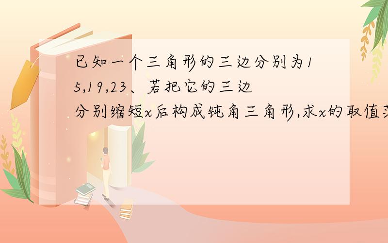 已知一个三角形的三边分别为15,19,23、若把它的三边分别缩短x后构成钝角三角形,求x的取值范围