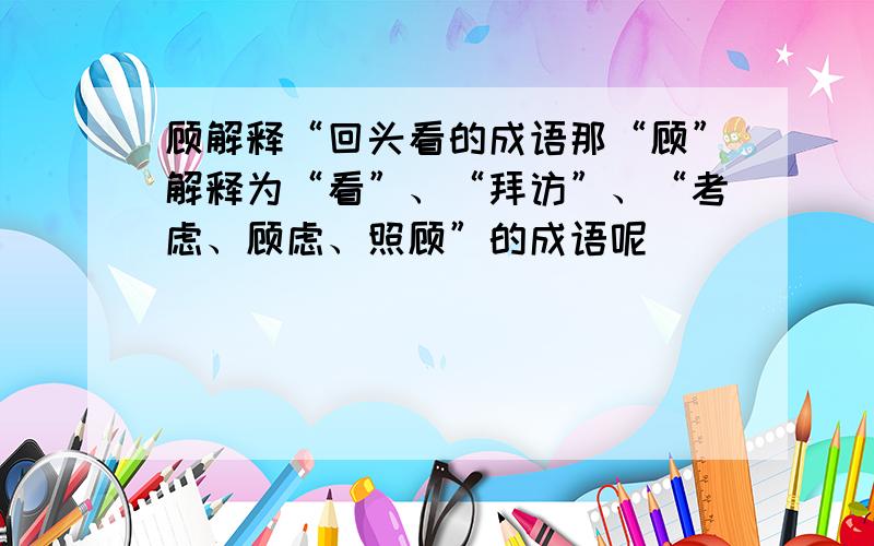 顾解释“回头看的成语那“顾”解释为“看”、“拜访”、“考虑、顾虑、照顾”的成语呢