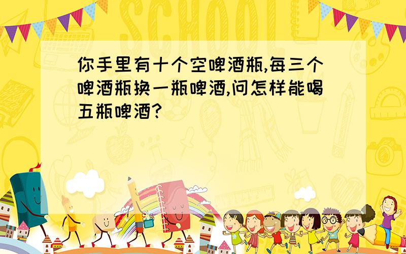 你手里有十个空啤酒瓶,每三个啤酒瓶换一瓶啤酒,问怎样能喝五瓶啤酒?