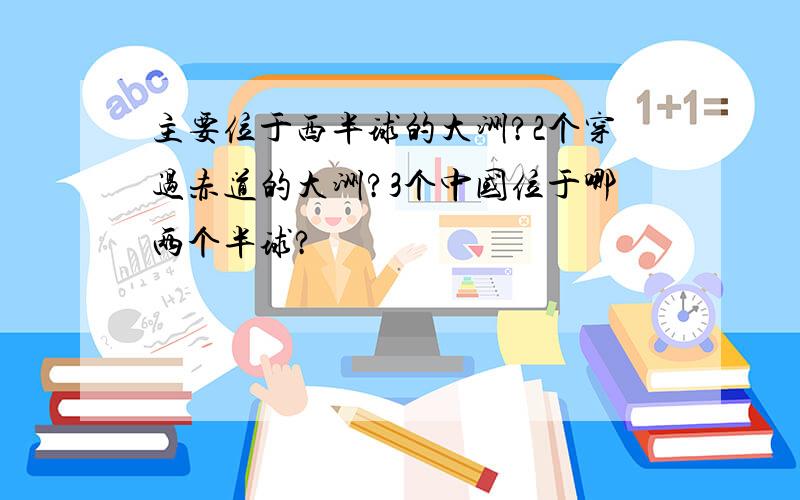 主要位于西半球的大洲?2个穿过赤道的大洲?3个中国位于哪两个半球?