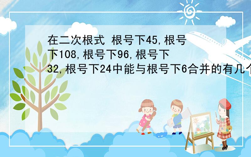 在二次根式 根号下45,根号下108,根号下96,根号下32,根号下24中能与根号下6合并的有几个?