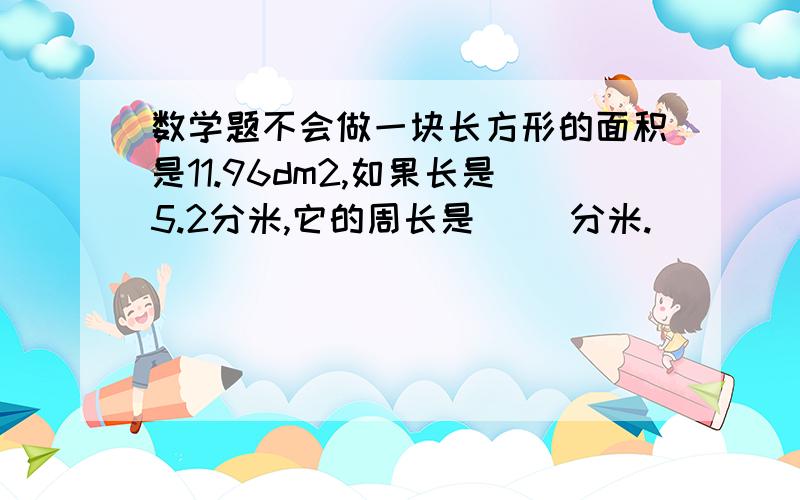 数学题不会做一块长方形的面积是11.96dm2,如果长是5.2分米,它的周长是( )分米.