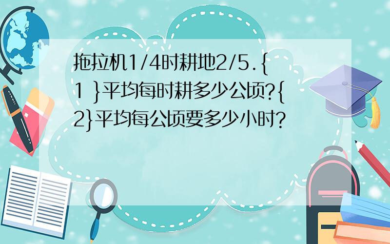 拖拉机1/4时耕地2/5.{1 }平均每时耕多少公顷?{2}平均每公顷要多少小时?