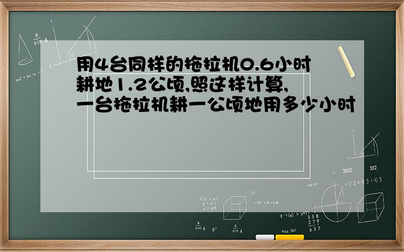 用4台同样的拖拉机0.6小时耕地1.2公顷,照这样计算,一台拖拉机耕一公顷地用多少小时