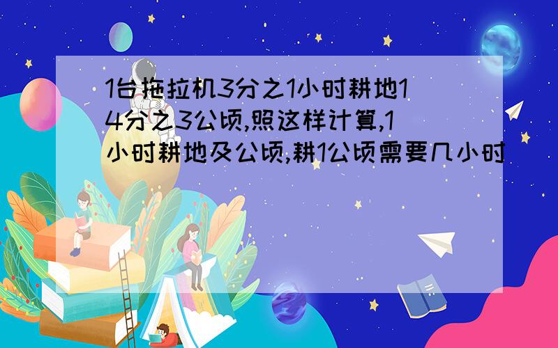 1台拖拉机3分之1小时耕地14分之3公顷,照这样计算,1小时耕地及公顷,耕1公顷需要几小时