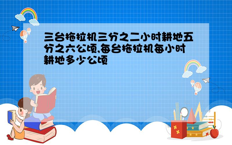 三台拖拉机三分之二小时耕地五分之六公顷,每台拖拉机每小时耕地多少公顷