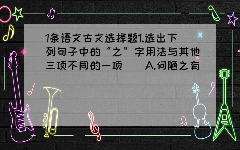 1条语文古文选择题1.选出下列句子中的“之”字用法与其他三项不同的一项（）A.何陋之有                             B.妾之美我者C.当余之从师也                      D.夫专诸之刺王僚也每个项都要