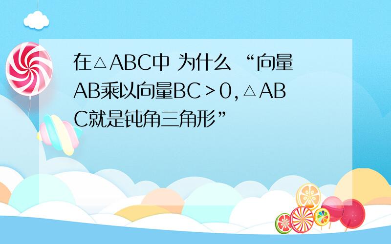 在△ABC中 为什么 “向量AB乘以向量BC＞0,△ABC就是钝角三角形”