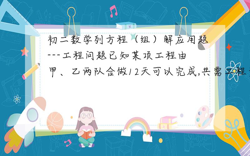 初二数学列方程（组）解应用题---工程问题已知某项工程由甲、乙两队合做12天可以完成,共需工程费用13800元,乙单独完成这项工程所需时间是甲队单独完成这项工程所需的2倍少10天,且甲队每