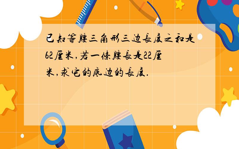 已知等腰三角形三边长度之和是62厘米,若一条腰长是22厘米,求它的底边的长度.