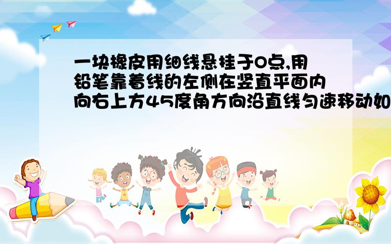 一块橡皮用细线悬挂于O点,用铅笔靠着线的左侧在竖直平面内向右上方45度角方向沿直线匀速移动如图所示,一块橡皮用细线悬挂于O点,用铅笔靠着线的左侧向右上方45°方向匀速移动,运动中始