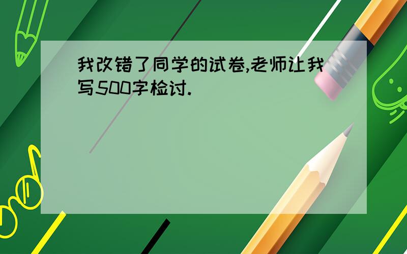 我改错了同学的试卷,老师让我写500字检讨.