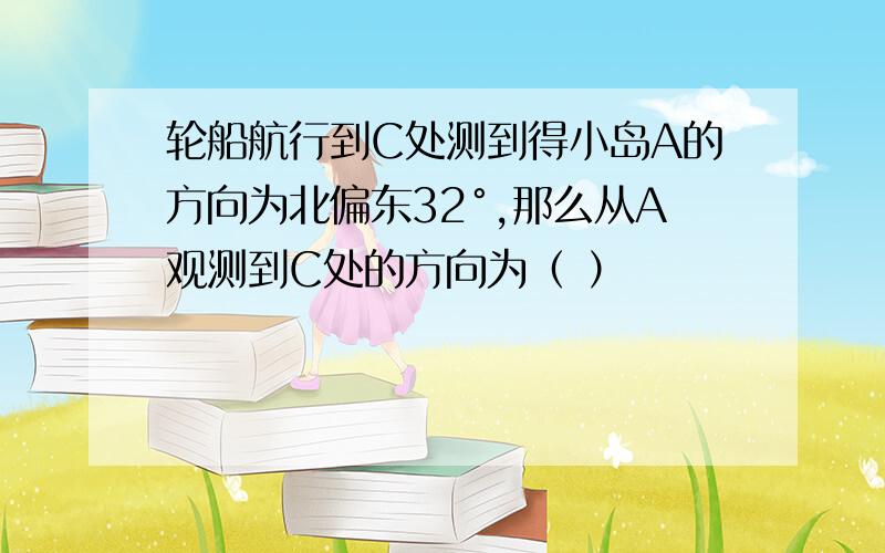 轮船航行到C处测到得小岛A的方向为北偏东32°,那么从A观测到C处的方向为（ ）