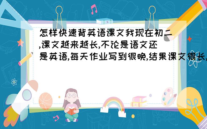 怎样快速背英语课文我现在初二,课文越来越长,不论是语文还是英语,每天作业写到很晚,结果课文很长,就被不下来了,我抄过几次,可是还是背不下来,我该怎么办?