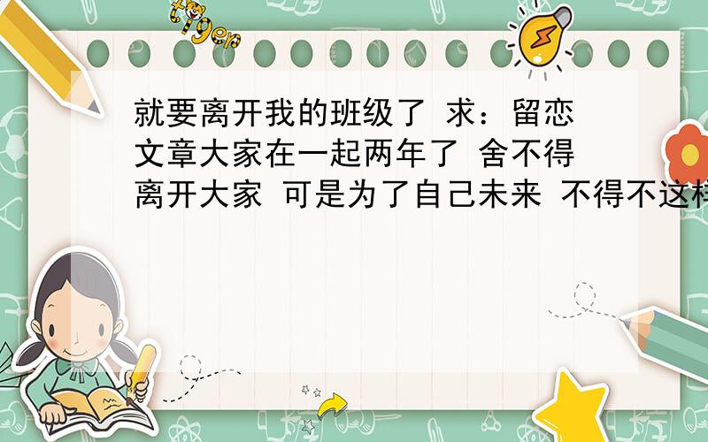 就要离开我的班级了 求：留恋文章大家在一起两年了 舍不得离开大家 可是为了自己未来 不得不这样做