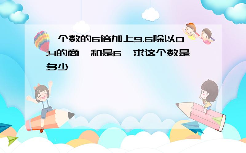 一个数的6倍加上9.6除以0.4的商,和是6,求这个数是多少