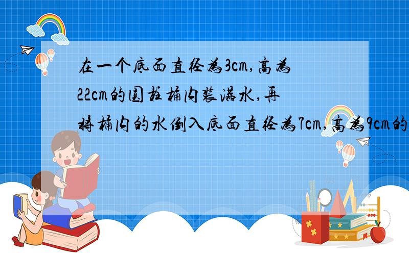 在一个底面直径为3cm,高为22cm的圆柱桶内装满水,再将桶内的水倒入底面直径为7cm,高为9cm的烧杯内,能否