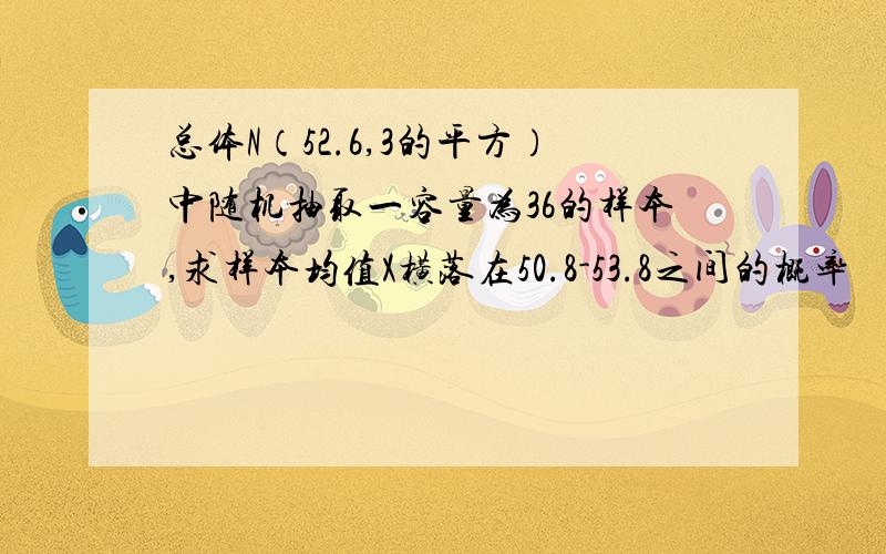 总体N（52.6,3的平方）中随机抽取一容量为36的样本,求样本均值X横落在50.8-53.8之间的概率