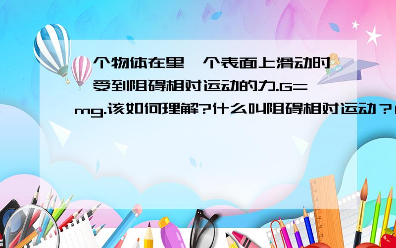 一个物体在里一个表面上滑动时,受到阻碍相对运动的力.G=mg.该如何理解?什么叫阻碍相对运动？G=mg，力不是用F表示吗？G是专门用来表示重力的吗？重力和弹力到底是怎么回事？