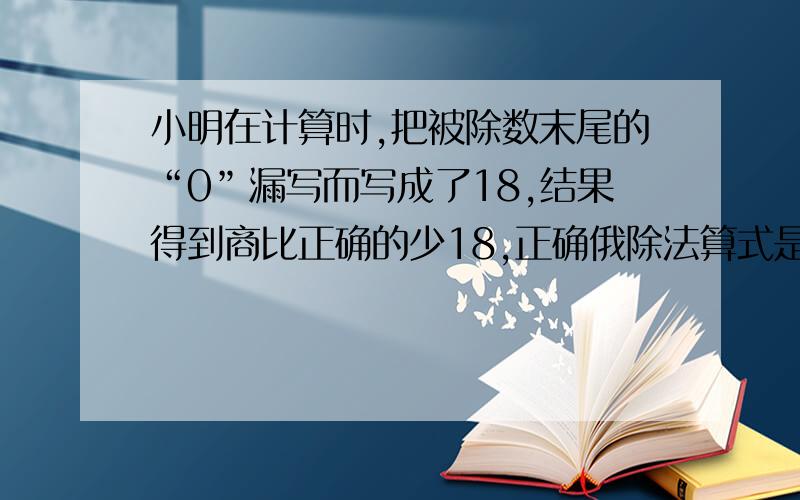 小明在计算时,把被除数末尾的“0”漏写而写成了18,结果得到商比正确的少18,正确俄除法算式是多少具体一点 不能列方程